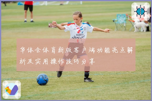 华体会体育新版客户端功能亮点解析及实用操作技巧分享