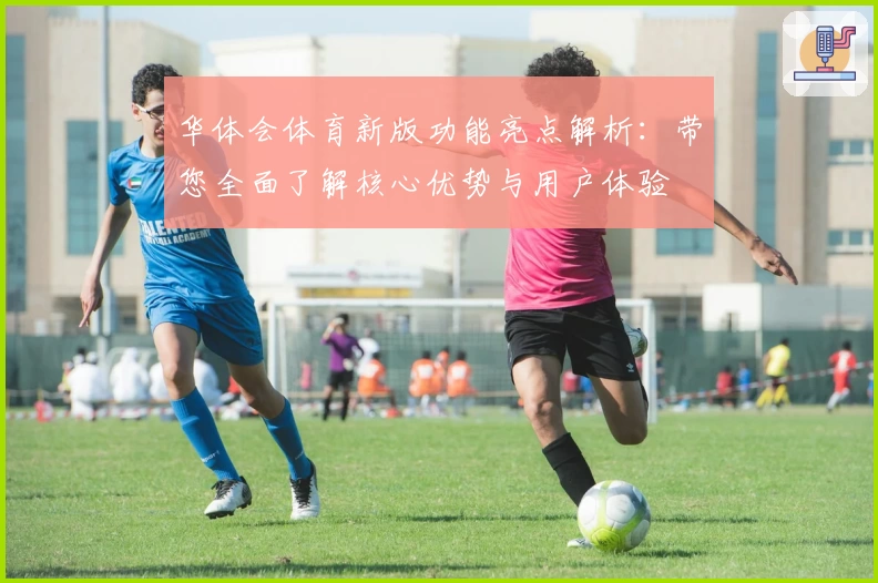 华体会体育新版功能亮点解析：带您全面了解核心优势与用户体验