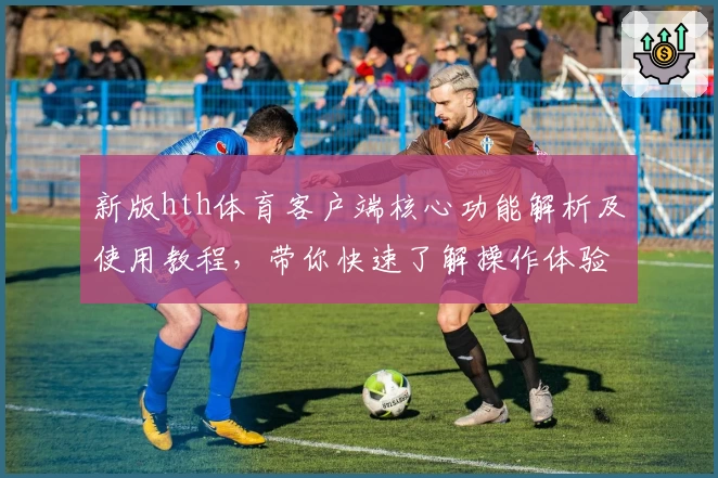 新版hth体育客户端核心功能解析及使用教程，带你快速了解操作体验与平台亮点功能