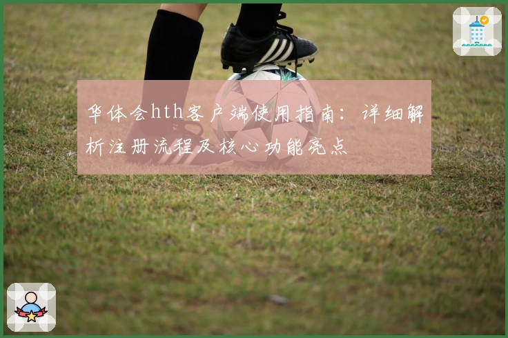 华体会hth客户端使用指南：详细解析注册流程及核心功能亮点