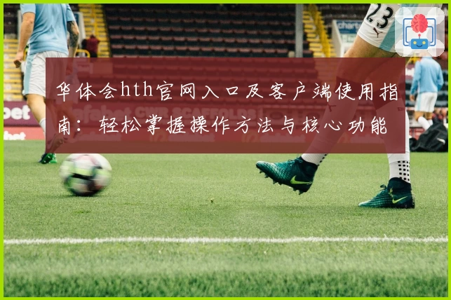 华体会hth官网入口及客户端使用指南：轻松掌握操作方法与核心功能解析