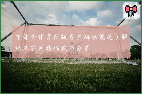 华体会体育新版客户端功能亮点解析及实用操作技巧分享