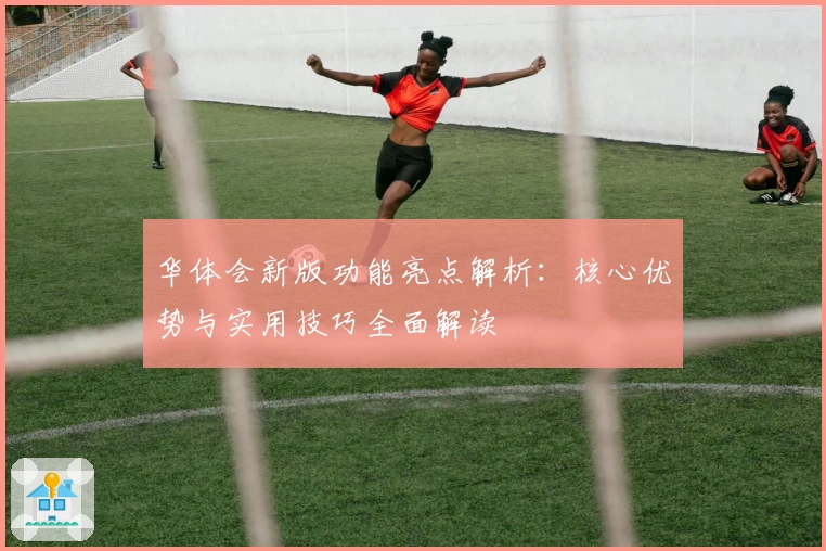 华体会新版功能亮点解析：核心优势与实用技巧全面解读