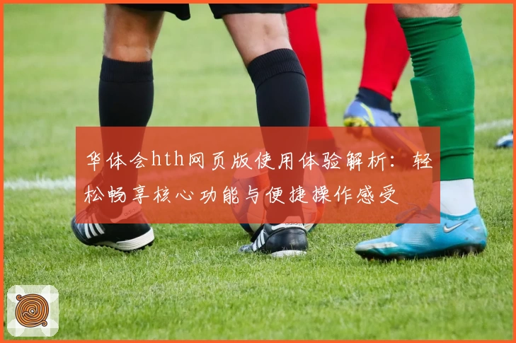 华体会hth网页版使用体验解析：轻松畅享核心功能与便捷操作感受