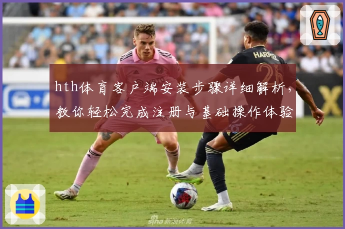 hth体育客户端安装步骤详细解析，教你轻松完成注册与基础操作体验